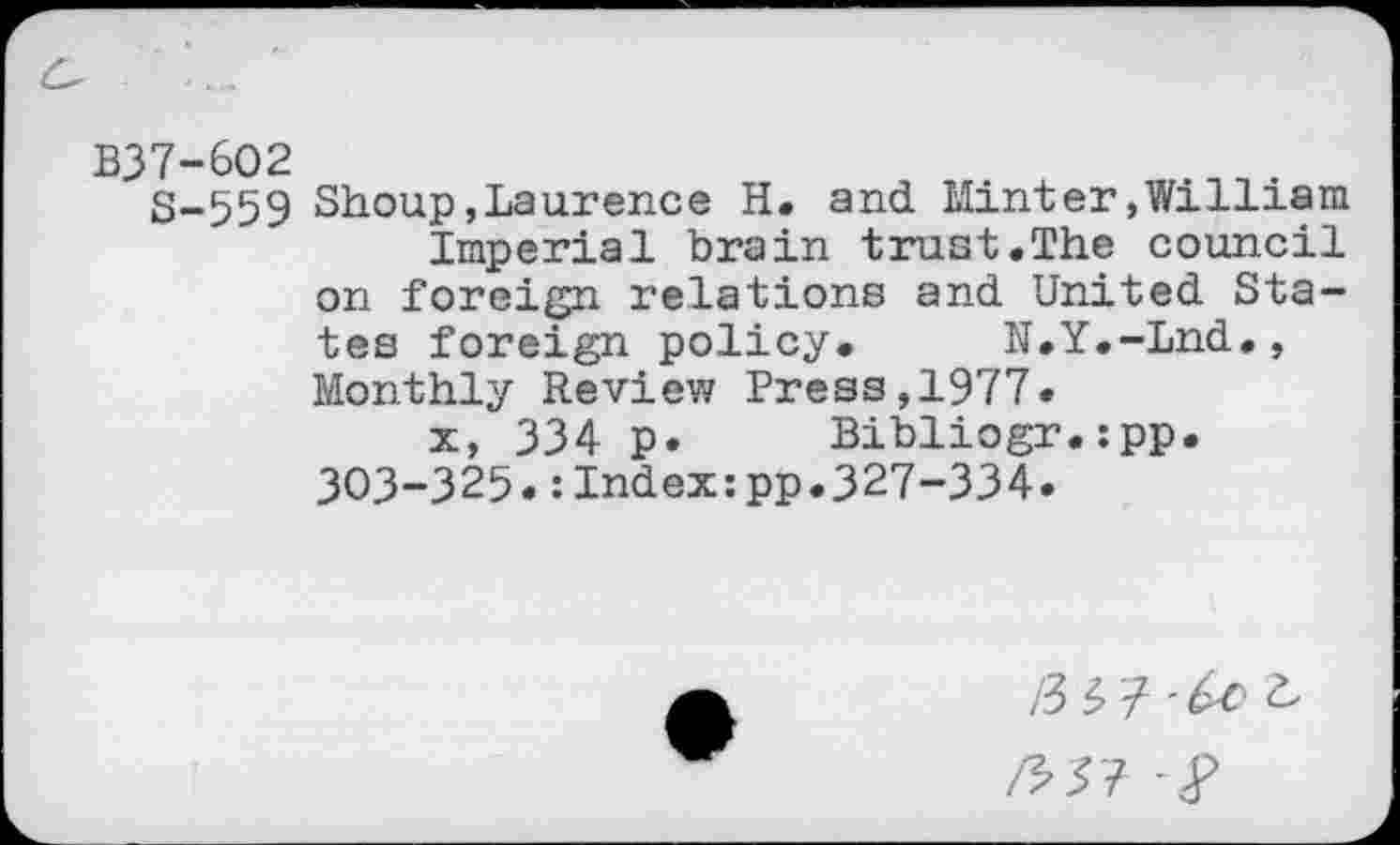 ﻿B37-6O2
S-559 Shoup,Laurence H. and Minter,William Imperial brain trust.The council on foreign relations and United States foreign policy. N.Y.-Lnd., Monthly Review Press,1977.
x, 334 p. Bibliogr.:pp. 303-325.:Index:pp.327-334.
/3 3 7'^^